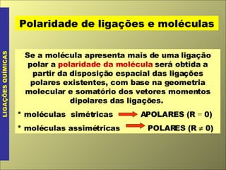 LIGAÇÕES QUÍMICAS Polaridade de ligações e moléculas Se a molécula apresenta mais de uma ligação polar a  polaridade da molécula  será obtida a partir da disposição espacial das ligações polares existentes, com base na geometria molecular e somatório dos vetores momentos dipolares das ligações.  * moléculas  simétricas  APOLARES (R  =  0) * moléculas assimétricas  POLARES (R    0) 