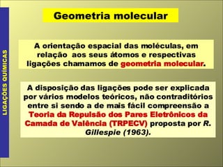 Geometria molecular LIGAÇÕES QUÍMICAS A orientação espacial das moléculas, em relação  aos seus átomos e respectivas ligações chamamos de  geometria molecular . A disposição das ligações pode ser explicada por vários modelos teóricos, não contraditórios entre si sendo a de mais fácil compreensão a  Teoria da Repulsão dos Pares Eletrônicos da Camada de Valência (TRPECV)  proposta por  R. Gillespie (1963). 