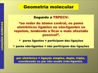 Geometria molecular LIGAÇÕES QUÍMICAS Segundo a  TRPECV: “ ao redor do átomo central, os pares eletrônicos ligantes ou não-ligantes se repelem, tendendo a ficar o mais afastado possível”.    pares ligantes = participam das ligações    pares não-ligantes = não participam das ligações par eletrônico = ligação simples, dupla, tripla, coordenada ou par não usado (não-ligante). 