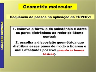 Geometria molecular LIGAÇÕES QUÍMICAS Seqüência de passos na aplicação da TRPECV: 1. escreva a fórmula da substância e conte os pares eletrônicos ao redor do átomo central; 2. escolha a disposição geométrica que distribua esses pares de modo a ficarem o mais afastados possível  ( usando as formas básicas ) . 