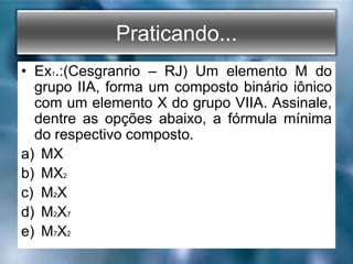 Praticando...
• Ex1.:(Cesgranrio – RJ) Um elemento M do
grupo IIA, forma um composto binário iônico
com um elemento X do grupo VIIA. Assinale,
dentre as opções abaixo, a fórmula mínima
do respectivo composto.
a) MX
b) MX2
c) M2X
d) M2X7
e) M7X2
 