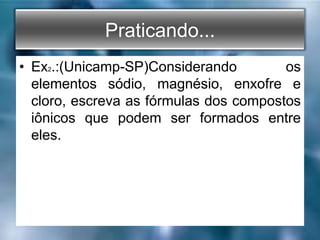 Praticando...
• Ex2.:(Unicamp-SP)Considerando os
elementos sódio, magnésio, enxofre e
cloro, escreva as fórmulas dos compostos
iônicos que podem ser formados entre
eles.
 