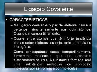 Ligação Covalente
• CARACTERISTICAS:
– Na ligação covalente o par de elétrons passa a
pertencer simultaneamente aos dois átomos.
Ocorre um compartilhamento.
– Ocorre entre átomos que têm forte tendência
para receber elétrons, ou seja, entre ametais ou
hidrogênio.
– Como consequência desse compartilhamento,
formam-se moléculas, que são estruturas
eletricamente neutras. A substância formada será
uma substância molecular ou composto
molecular por ser formada por moléculas.
 