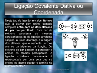 Ligação Covalente Dativa ou
Coordenada
Neste tipo de ligação, um dos átomos
que já estiver com última camada
completa entra com os dois elétrons
do par compartilhado. Este par de
elétrons apresenta as mesmas
características do da ligação covalente
simples, a única diferença é a origem
dos elétrons, que é somente um dos
átomos participantes da ligação. Os
elétrons do par passam a pertencer a
ambos os átomos participantes. A
ligação covalente coordenada é
representada por uma seta que se
origina no átomo doador e termina no
átomo receptor.*
* http://luizclaudionovaes.sites.uol.com.br/ligaquim.htm
 