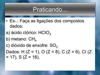 Praticando...
• Ex1.: Faça as ligações dos compostos
dados:
a) ácido clórico: HCIO3
b) metano: CH4
c) dióxido de enxofre: SO2
Dados: H (Z = 1), O (Z = 8), C (Z = 6), CI (Z
= 17), S (Z = 16).
 