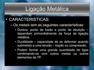 Ligação Metálica
• CARACTERISTICAS:
– Os metais tem as seguintes características:
• Dureza, ponto de fusão e ponto de ebulição –
dependem primordialmente da força da ligação
metálica.
• Ductilidade – capacidade de se deformar quando
submetido a uma tensão – tração ou compressão.
• Podem formar uma grande quantidade de ligas
combinando-os com outros metais ou outros
elementos da TP.
 