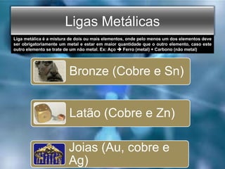 Ligas Metálicas
Bronze (Cobre e Sn)
Latão (Cobre e Zn)
Joias (Au, cobre e
Ag)
Liga metálica é a mistura de dois ou mais elementos, onde pelo menos um dos elementos deve
ser obrigatoriamente um metal e estar em maior quantidade que o outro elemento, caso este
outro elemento se trate de um não metal. Ex: Aço  Ferro (metal) + Carbono (não metal)
 