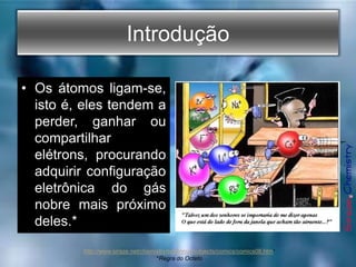 Introdução
• Os átomos ligam-se,
isto é, eles tendem a
perder, ganhar ou
compartilhar
elétrons, procurando
adquirir configuração
eletrônica do gás
nobre mais próximo
deles.*
1
http://www.siraze.net/chemistry/sezennur/subjects/comics/comics08.htm¹
*Regra do Octeto
 