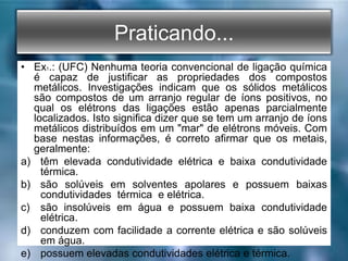 Praticando...
• Ex1.: (UFC) Nenhuma teoria convencional de ligação química
é capaz de justificar as propriedades dos compostos
metálicos. Investigações indicam que os sólidos metálicos
são compostos de um arranjo regular de íons positivos, no
qual os elétrons das ligações estão apenas parcialmente
localizados. Isto significa dizer que se tem um arranjo de íons
metálicos distribuídos em um "mar" de elétrons móveis. Com
base nestas informações, é correto afirmar que os metais,
geralmente:
a) têm elevada condutividade elétrica e baixa condutividade
térmica.
b) são solúveis em solventes apolares e possuem baixas
condutividades térmica e elétrica.
c) são insolúveis em água e possuem baixa condutividade
elétrica.
d) conduzem com facilidade a corrente elétrica e são solúveis
em água.
e) possuem elevadas condutividades elétrica e térmica.
 