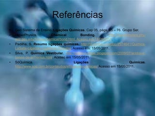 Referências
• Geo Sistema de Ensino. Ligações Químicas. Cap 05, págs. 65 – 76. Grupo Ser.
• HyperPhysics. Chemical Bonding. http://hyperphysics.phy-
astr.gsu.edu/hbase/chemical/bond.html. Acesso em 15/05/2011.
• Padilha, S. Resumo ligações químicas. http://pt.scribd.com/doc/2974641/Quimica-
LaSalle-Ligacoes-Quimicas-Resumo. Acesso em: 15/05/2011.
• Silva, P. Química Vestibular. http://quimica-dicas.blogspot.com/2009/07/acidos-e-
bases-de-arrhenius.html. Acesso em 15/05/2011.
• SóQuímica. Ligações Químicas.
http://www.soq.com.br/conteudos/ef/ligacoesquimicas/ Acesso em 15/05/2011.
 
