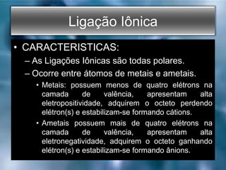 Ligação Iônica
• CARACTERISTICAS:
– As Ligações Iônicas são todas polares.
– Ocorre entre átomos de metais e ametais.
• Metais: possuem menos de quatro elétrons na
camada de valência, apresentam alta
eletropositividade, adquirem o octeto perdendo
elétron(s) e estabilizam-se formando cátions.
• Ametais possuem mais de quatro elétrons na
camada de valência, apresentam alta
eletronegatividade, adquirem o octeto ganhando
elétron(s) e estabilizam-se formando ânions.
 