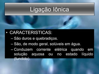Ligação Iônica
• CARACTERISTICAS:
– São duros e quebradiços.
– São, de modo geral, solúveis em água.
– Conduzem corrente elétrica quando em
solução aquosa ou no estado líquido
(fundido).
 