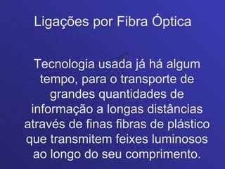 Ligações por Fibra Óptica


  Tecnologia usada já há algum
   tempo, para o transporte de
     grandes quantidades de
 informação a longas distâncias
através de finas fibras de plástico
que transmitem feixes luminosos
  ao longo do seu comprimento.
 