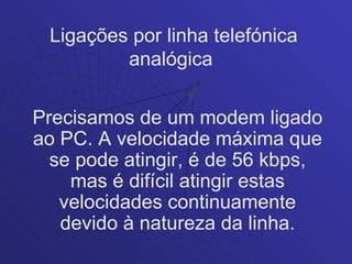 Ligações por linha telefónica
         analógica

Precisamos de um modem ligado
ao PC. A velocidade máxima que
  se pode atingir, é de 56 kbps,
    mas é difícil atingir estas
   velocidades continuamente
   devido à natureza da linha.
 