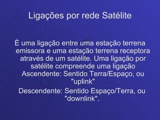 Ligações por rede Satélite


É uma ligação entre uma estação terrena
emissora e uma estação terrena receptora
 através de um satélite. Uma ligação por
     satélite compreende uma ligação
  Ascendente: Sentido Terra/Espaço, ou
                  "uplink"
 Descendente: Sentido Espaço/Terra, ou
                "downlink".
 