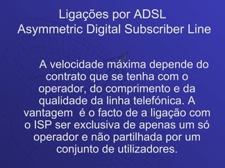 Ligações por ADSL
Asymmetric Digital Subscriber Line

    A velocidade máxima depende do
     contrato que se tenha com o
    operador, do comprimento e da
    qualidade da linha telefónica. A
 vantagem é o facto de a ligação com
 o ISP ser exclusiva de apenas um só
   operador e não partilhada por um
       conjunto de utilizadores.
 