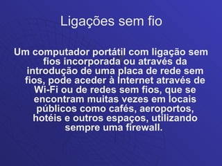 Ligações sem fio

Um computador portátil com ligação sem
      fios incorporada ou através da
  introdução de uma placa de rede sem
 fios, pode aceder à Internet através de
    Wi-Fi ou de redes sem fios, que se
    encontram muitas vezes em locais
     públicos como cafés, aeroportos,
    hotéis e outros espaços, utilizando
            sempre uma firewall.
 