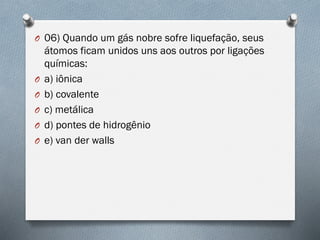 O 06) Quando um gás nobre sofre liquefação, seus
átomos ficam unidos uns aos outros por ligações
químicas:
O a) iônica
O b) covalente
O c) metálica
O d) pontes de hidrogênio
O e) van der walls
 