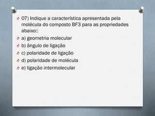 O 07) Indique a característica apresentada pela
molécula do composto BF3 para as propriedades
abaixo::
O a) geometria molecular
O b) ângulo de ligação
O c) polaridade de ligação
O d) polaridade de molécula
O e) ligação intermolecular
 