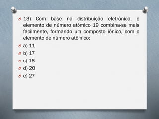 O 13) Com base na distribuição eletrônica, o
elemento de número atômico 19 combina-se mais
facilmente, formando um composto iônico, com o
elemento de número atômico:
O a) 11
O b) 17
O c) 18
O d) 20
O e) 27
 