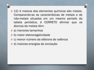 O 12) A maioria dos elementos químicos são metais.
Comparando-se as características de metais e de
não-metais situados em um mesmo período da
tabela periódica, é CORRETO afirmar que os
átomos de metais têm:
O a) menores tamanhos
O b) maior eletronegatividade
O c) menor número de elétrons de valência
O d) maiores energias de ionização
 