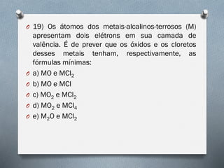 O 19) Os átomos dos metais-alcalinos-terrosos (M)
apresentam dois elétrons em sua camada de
valência. É de prever que os óxidos e os cloretos
desses metais tenham, respectivamente, as
fórmulas mínimas:
O a) MO e MCl2
O b) MO e MCl
O c) MO2 e MCl2
O d) MO2 e MCl4
O e) M2O e MCl2
 