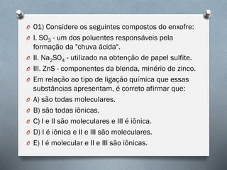 O 01) Considere os seguintes compostos do enxofre:
O I. SO3 - um dos poluentes responsáveis pela
formação da "chuva ácida".
O II. Na2SO4 - utilizado na obtenção de papel sulfite.
O III. ZnS - componentes da blenda, minério de zinco.
O Em relação ao tipo de ligação química que essas
substâncias apresentam, é correto afirmar que:
O A) são todas moleculares.
O B) são todas iônicas.
O C) I e II são moleculares e III é iônica.
O D) I é iônica e II e III são moleculares.
O E) I é molecular e II e III são iônicas.
 