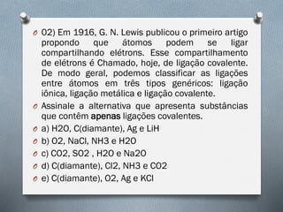 O 02) Em 1916, G. N. Lewis publicou o primeiro artigo
propondo que átomos podem se ligar
compartilhando elétrons. Esse compartilhamento
de elétrons é Chamado, hoje, de ligação covalente.
De modo geral, podemos classificar as ligações
entre átomos em três tipos genéricos: ligação
iônica, ligação metálica e ligação covalente.
O Assinale a alternativa que apresenta substâncias
que contêm apenas ligações covalentes.
O a) H2O, C(diamante), Ag e LiH
O b) O2, NaCl, NH3 e H2O
O c) CO2, SO2 , H2O e Na2O
O d) C(diamante), Cl2, NH3 e CO2
O e) C(diamante), O2, Ag e KCl
 