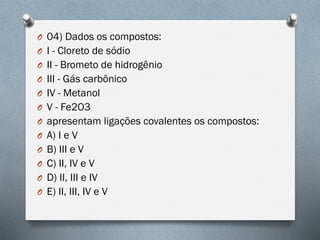 O 04) Dados os compostos:
O I - Cloreto de sódio
O II - Brometo de hidrogênio
O III - Gás carbônico
O IV - Metanol
O V - Fe2O3
O apresentam ligações covalentes os compostos:
O A) I e V
O B) III e V
O C) II, IV e V
O D) II, III e IV
O E) II, III, IV e V
 