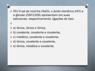 O 05) O sal de cozinha (NaCl), o ácido clorídrico (HCl) e
a glicose (C6H12O6) apresentam em suas
estruturas, respectivamente, ligações do tipo:
O
O a) iônica, iônica e iônica.
O b) covalente, covalente e covalente.
O c) metálica, covalente e covalente.
O d) iônica, covalente e covalente.
O e) iônica, metálica e covalente.
 