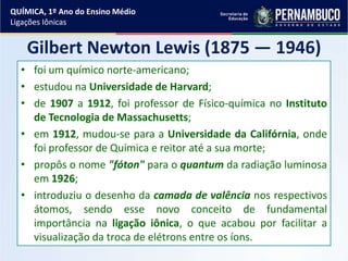 Gilbert Newton Lewis (1875 — 1946)
• foi um químico norte-americano;
• estudou na Universidade de Harvard;
• de 1907 a 1912, foi professor de Físico-química no Instituto
de Tecnologia de Massachusetts;
• em 1912, mudou-se para a Universidade da Califórnia, onde
foi professor de Química e reitor até a sua morte;
• propôs o nome "fóton" para o quantum da radiação luminosa
em 1926;
• introduziu o desenho da camada de valência nos respectivos
átomos, sendo esse novo conceito de fundamental
importância na ligação iônica, o que acabou por facilitar a
visualização da troca de elétrons entre os íons.
QUÍMICA, 1º Ano do Ensino Médio
Ligações Iônicas
 