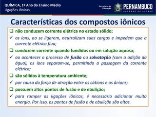 Características dos compostos iônicos
 não conduzem corrente elétrica no estado sólido;
 os íons, ao se ligarem, neutralizam suas cargas e impedem que a
corrente elétrica flua;
 conduzem corrente quando fundidos ou em solução aquosa;
 ao acontecer o processo de fusão ou solvatação (com a adição da
água), os íons separam-se, permitindo a passagem da corrente
elétrica;
 são sólidos à temperatura ambiente;
 por causa da força de atração entre os cátions e os ânions;
 possuem altos pontos de fusão e de ebulição;
 para romper as ligações iônicas, é necessário adicionar muita
energia. Por isso, os pontos de fusão e de ebulição são altos.
QUÍMICA, 1º Ano do Ensino Médio
Ligações Iônicas
 
