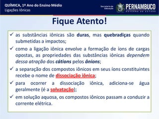 Fique Atento!
 as substâncias iônicas são duras, mas quebradiças quando
submetidas a impactos;
 como a ligação iônica envolve a formação de íons de cargas
opostas, as propriedades das substâncias iônicas dependem
dessa atração dos cátions pelos ânions;
 a separação dos compostos iônicos em seus íons constituintes
recebe o nome de dissociação iônica;
 para ocorrer a dissociação iônica, adiciona-se água
geralmente (é a solvatação);
 em solução aquosa, os compostos iônicos passam a conduzir a
corrente elétrica.
QUÍMICA, 1º Ano do Ensino Médio
Ligações Iônicas
 
