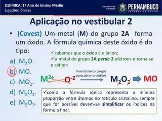 • (Covest) Um metal (M) do grupo 2A forma
um óxido. A fórmula química deste óxido é do
tipo:
a) M2O.
b) MO.
c) MO2.
d) M2O2.
e) M2O3.
Aplicação no vestibular 2
sabemos que o óxido é o ânion;
o metal do grupo 2A perde 2 elétrons e torna-se
o cátion:
M2+
O-2 M2O2
Invertendo as cargas
para obter os índices
como a fórmula iônica representa a mínima
proporção entre átomos no retículo cristalino, sempre
que for possível devem-se simplificar os índices na
fórmula final.
MO
QUÍMICA, 1º Ano do Ensino Médio
Ligações Iônicas
 