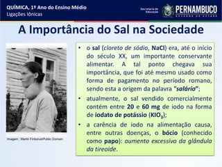 A Importância do Sal na Sociedade
• o sal (cloreto de sódio, NaCl) era, até o início
do século XX, um importante conservante
alimentar. A tal ponto chegava sua
importância, que foi até mesmo usado como
forma de pagamento no período romano,
sendo esta a origem da palavra "salário”;
• atualmente, o sal vendido comercialmente
contém entre 20 e 60 mg de iodo na forma
de iodato de potássio (KIO3);
• a carência de iodo na alimentação causa,
entre outras doenças, o bócio (conhecido
como papo): aumento excessivo da glândula
da tireoide.
QUÍMICA, 1º Ano do Ensino Médio
Ligações Iônicas
Imagem : Martin Finborud/Public Domain
 