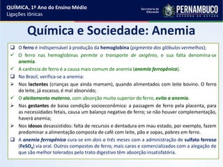 QUÍMICA, 1º Ano do Ensino Médio
Ligações Iônicas
Química e Sociedade: Anemia
 O ferro é indispensável à produção da hemoglobina (pigmento dos glóbulos vermelhos);
 O ferro nas hemoglobinas permite o transporte de oxigênio, e sua falta denomina-se
anemia.
 A carência de ferro é a causa mais comum de anemia (anemia ferropênica).
 No Brasil, verifica-se a anemia:
 Nos lactentes (crianças que ainda mamam), quando alimentados com leite bovino. O ferro
do leite, já escasso, é mal absorvido;
 O aleitamento materno, com absorção muito superior do ferro, evita a anemia.
 Nas gestantes de baixa condição socioeconômica: a passagem de ferro pela placenta, para
as necessidades fetais, causa um balanço negativo de ferro; se não houver complementação,
haverá anemia;
 Nos idosos desassistidos: falta de recursos e dentadura em mau estado, por exemplo, fazem
predominar a alimentação composta de café com leite, pão e sopas, pobres em ferro.
 A anemia ferropênica cura-se em dois a três meses com a administração de sulfato ferroso
(FeSO4) via oral. Outros compostos de ferro, mais caros e comercializados com a alegação de
que são melhor tolerados pelo trato digestivo têm absorção insatisfatória.
 