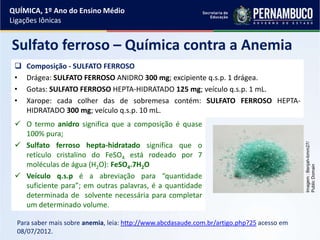 QUÍMICA, 1º Ano do Ensino Médio
Ligações Iônicas
Sulfato ferroso – Química contra a Anemia
 Composição - SULFATO FERROSO
• Drágea: SULFATO FERROSO ANIDRO 300 mg; excipiente q.s.p. 1 drágea.
• Gotas: SULFATO FERROSO HEPTA-HIDRATADO 125 mg; veículo q.s.p. 1 mL.
• Xarope: cada colher das de sobremesa contém: SULFATO FERROSO HEPTA-
HIDRATADO 300 mg; veículo q.s.p. 10 mL.
Para saber mais sobre anemia, leia: http://www.abcdasaude.com.br/artigo.php?25 acesso em
08/07/2012.
Imagem:Benjah-bmm27/
PublicDomain
 O termo anidro significa que a composição é quase
100% pura;
 Sulfato ferroso hepta-hidratado significa que o
retículo cristalino do FeSO4 está rodeado por 7
moléculas de água (H2O): FeSO4.7H2O
 Veículo q.s.p é a abreviação para “quantidade
suficiente para”; em outras palavras, é a quantidade
determinada de solvente necessária para completar
um determinado volume.
 