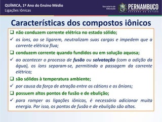 Características dos compostos iônicos
 não conduzem corrente elétrica no estado sólido;
 os íons, ao se ligarem, neutralizam suas cargas e impedem que a
corrente elétrica flua;
 conduzem corrente quando fundidos ou em solução aquosa;
 ao acontecer o processo de fusão ou solvatação (com a adição da
água), os íons separam-se, permitindo a passagem da corrente
elétrica;
 são sólidos à temperatura ambiente;
 por causa da força de atração entre os cátions e os ânions;
 possuem altos pontos de fusão e de ebulição;
 para romper as ligações iônicas, é necessário adicionar muita
energia. Por isso, os pontos de fusão e de ebulição são altos.
QUÍMICA, 1º Ano do Ensino Médio
Ligações Iônicas
 