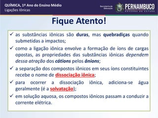 Fique Atento!
 as substâncias iônicas são duras, mas quebradiças quando
submetidas a impactos;
 como a ligação iônica envolve a formação de íons de cargas
opostas, as propriedades das substâncias iônicas dependem
dessa atração dos cátions pelos ânions;
 a separação dos compostos iônicos em seus íons constituintes
recebe o nome de dissociação iônica;
 para ocorrer a dissociação iônica, adiciona-se água
geralmente (é a solvatação);
 em solução aquosa, os compostos iônicos passam a conduzir a
corrente elétrica.
QUÍMICA, 1º Ano do Ensino Médio
Ligações Iônicas
 
