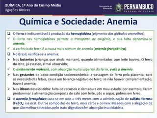 QUÍMICA, 1º Ano do Ensino Médio
Ligações Iônicas
Química e Sociedade: Anemia
 O ferro é indispensável à produção da hemoglobina (pigmento dos glóbulos vermelhos);
 O ferro nas hemoglobinas permite o transporte de oxigênio, e sua falta denomina-se
anemia.
 A carência de ferro é a causa mais comum de anemia (anemia ferropênica).
 No Brasil, verifica-se a anemia:
 Nos lactentes (crianças que ainda mamam), quando alimentados com leite bovino. O ferro
do leite, já escasso, é mal absorvido;
 O aleitamento materno, com absorção muito superior do ferro, evita a anemia.
 Nas gestantes de baixa condição socioeconômica: a passagem de ferro pela placenta, para
as necessidades fetais, causa um balanço negativo de ferro; se não houver complementação,
haverá anemia;
 Nos idosos desassistidos: falta de recursos e dentadura em mau estado, por exemplo, fazem
predominar a alimentação composta de café com leite, pão e sopas, pobres em ferro.
 A anemia ferropênica cura-se em dois a três meses com a administração de sulfato ferroso
(FeSO4) via oral. Outros compostos de ferro, mais caros e comercializados com a alegação de
que são melhor tolerados pelo trato digestivo têm absorção insatisfatória.
 
