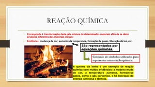 REAÇÃO QUÍMICA
• Corresponde à transformação dada pela mistura de determinados materiais afim de se obter
produtos diferentes dos materiais iniciais;
• Evidências: mudança de cor, aumento da temperatura, formação de gases, liberação de luz, etc.
A queima da lenha é um exemplo de reação
química com muitas evidências: a madeira muda
de cor, a temperatura aumenta, formam-se
gases, como o gás carbônico, e há liberação de
energia luminosa e térmica.
São representadas por
equações químicas.
Conjunto de símbolos utilizados para
representar uma reação química.
 