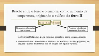 Reação entre o ferro e o enxofre, com o aumento da
temperatura, originando o sulfeto de ferro II
Reagentes: substâncias
que reagem.
Produtos: substâncias
resultantes da reação.
• A letra grega Delta sobre a seta indica que a reação só ocorre sob aquecimento.
• O estado físico de cada substância é indicado por s (sólido), l (líquido), g (gasoso), aq
(aquoso – quando a substância está em solução com água) e v (vapor).
 