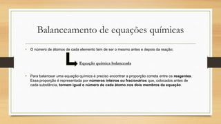 Balanceamento de equações químicas
• O número de átomos de cada elemento tem de ser o mesmo antes e depois da reação;
• Para balancear uma equação química é preciso encontrar a proporção correta entre os reagentes.
Essa proporção é representada por números inteiros ou fracionários que, colocados antes de
cada substância, tornem igual o número de cada átomo nos dois membros da equação.
Equação química balanceada
 