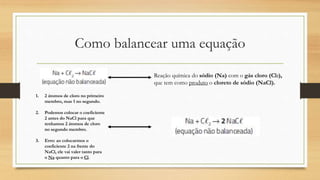 Como balancear uma equação
Reação química do sódio (Na) com o gás cloro (Cl2),
que tem como produto o cloreto de sódio (NaCl).
1. 2 átomos de cloro no primeiro
membro, mas 1 no segundo.
2. Podemos colocar o coeficiente
2 antes do NaCl para que
tenhamos 2 átomos de cloro
no segundo membro.
3. Erro: ao colocarmos o
coeficiente 2 na frente do
NaCl, ele vai valer tanto para
o Na quanto para o Cl.
 