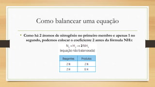 Como balancear uma equação
• Como há 2 átomos de nitrogênio no primeiro membro e apenas 1 no
segundo, podemos colocar o coeficiente 2 antes da fórmula NH3:
 