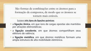 São formas de combinações entre os átomos para a
formação de compostos, de modo que os átomos se
tornem mais estáveis.
Existem três tipos de ligações químicas:
• a ligação iônica, em que íons de cargas opostas são mantidos
por atrações eletrostáticas;
• a ligação covalente, em que átomos compartilham seus
elétrons de valência;
• a ligação metálica, em que átomos metálicos formam uma
ampla estrutura de alta mobilidade eletrônica.
 