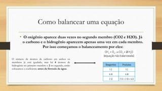 Como balancear uma equação
• O oxigênio aparece duas vezes no segundo membro (CO2 e H2O). Já
o carbono e o hidrogênio aparecem apenas uma vez em cada membro.
Por isso começamos o balanceamento por eles:
O número de átomos de carbono em ambos os
membros já está igualado, mas há 4 átomos de
hidrogênio no primeiro membro e 2 no segundo, então
colocamos o coeficiente antes da fórmula da água.
 