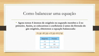 Como balancear uma equação
• Agora temos 4 átomos de oxigênio no segundo membro e 2 no
primeiro. Assim, se colocarmos o coeficiente 2 antes da fórmula do
gás oxigênio, obteremos a equação balanceada:
 