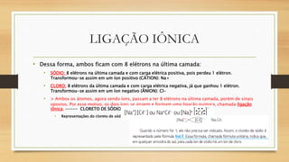 LIGAÇÃO IÔNICA
• Dessa forma, ambos ficam com 8 elétrons na última camada:
• SÓDIO: 8 elétrons na última camada e com carga elétrica positiva, pois perdeu 1 elétron.
Transformou-se assim em um íon positivo (CÁTION): Na+
• CLORO: 8 elétrons da última camada e com carga elétrica negativa, já que ganhou 1 elétron.
Transformou-se assim em um íon negativo (ÂNION): Cl-
• > Ambos os átomos, agora sendo íons, passam a ter 8 elétrons na última camada, porém de sinais
opostos. Por esse motivo, os dois íons se atraem e formam uma ligação química, chamada ligação
iônica. ----- CLORETO DE SÓDIO.
• Representações do cloreto de sódio:
 