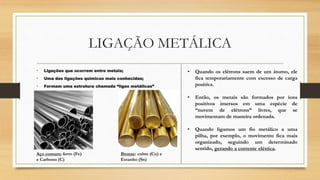 LIGAÇÃO METÁLICA
• Ligações que ocorrem entre metais;
• Uma das ligações químicas mais conhecidas;
• Formam uma estrutura chamada “ligas metálicas”
Aço comum: ferro (Fe)
e Carbono (C)
Bronze: cobre (Cu) e
Estanho (Sn)
• Quando os elétrons saem de um átomo, ele
fica temporariamente com excesso de carga
positiva.
• Então, os metais são formados por íons
positivos imersos em uma espécie de
“nuvem de elétrons” livres, que se
movimentam de maneira ordenada.
• Quando ligamos um fio metálico a uma
pilha, por exemplo, o movimento fica mais
organizado, seguindo um determinado
sentido, gerando a corrente elétrica.
 